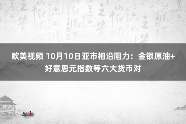 欧美视频 10月10日亚市相沿阻力：金银原油+好意思元指数等六大货币对