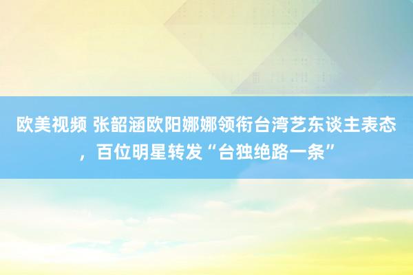 欧美视频 张韶涵欧阳娜娜领衔台湾艺东谈主表态，百位明星转发“台独绝路一条”