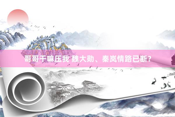 哥哥干嘛压我 魏大勋、秦岚情路已断？