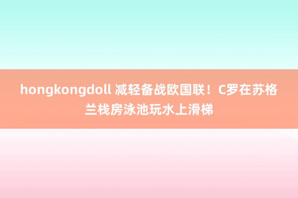 hongkongdoll 减轻备战欧国联！C罗在苏格兰栈房泳池玩水上滑梯