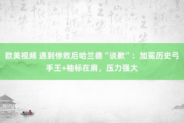 欧美视频 遇到惨败后哈兰德“谈歉”：加冕历史弓手王+袖标在肩，压力强大