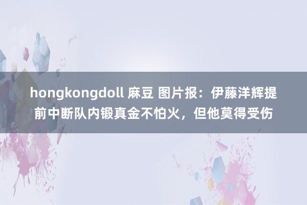 hongkongdoll 麻豆 图片报：伊藤洋辉提前中断队内锻真金不怕火，但他莫得受伤