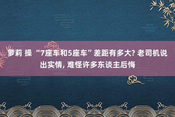 萝莉 操 “7座车和5座车”差距有多大? 老司机说出实情， 难怪许多东谈主后悔