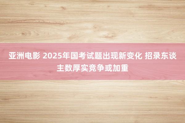 亚洲电影 2025年国考试题出现新变化 招录东谈主数厚实竞争或加重