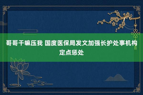 哥哥干嘛压我 国度医保局发文加强长护处事机构定点惩处