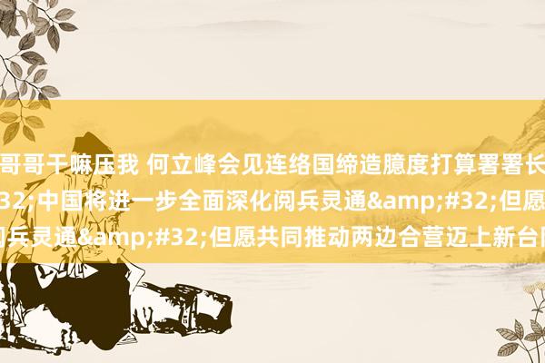 哥哥干嘛压我 何立峰会见连络国缔造臆度打算署署长施泰纳指出&#32;中国将进一步全面深化阅兵灵通&#32;但愿共同推动两边合营迈上新台阶