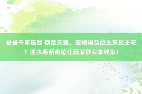 哥哥干嘛压我 倒反天罡，宠物得益给主东谈主花？逆水寒新奇迹让玩家秒变本钱家！