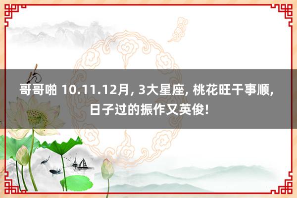 哥哥啪 10.11.12月， 3大星座， 桃花旺干事顺， 日子过的振作又英俊!