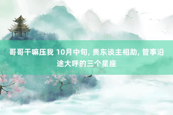 哥哥干嘛压我 10月中旬， 贵东谈主相助， 管事沿途大呼的三个星座