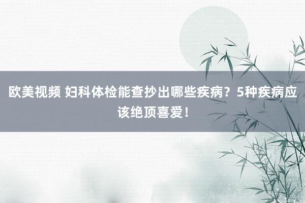 欧美视频 妇科体检能查抄出哪些疾病？5种疾病应该绝顶喜爱！