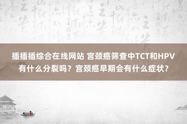 插插插综合在线网站 宫颈癌筛查中TCT和HPV有什么分裂吗？宫颈癌早期会有什么症状？