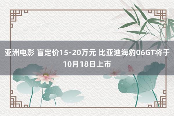 亚洲电影 盲定价15-20万元 比亚迪海豹06GT将于10月18日上市