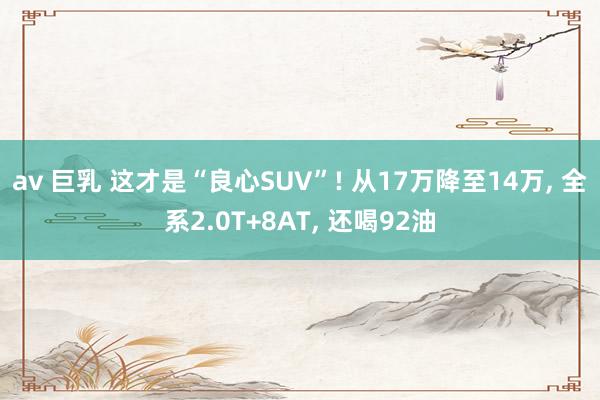 av 巨乳 这才是“良心SUV”! 从17万降至14万， 全系2.0T+8AT， 还喝92油