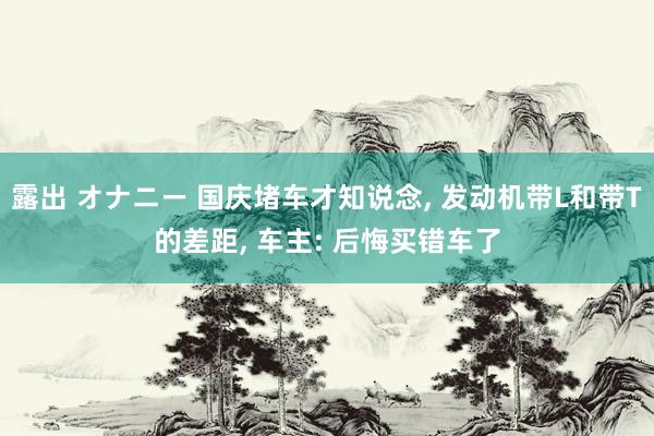 露出 オナニー 国庆堵车才知说念， 发动机带L和带T的差距， 车主: 后悔买错车了