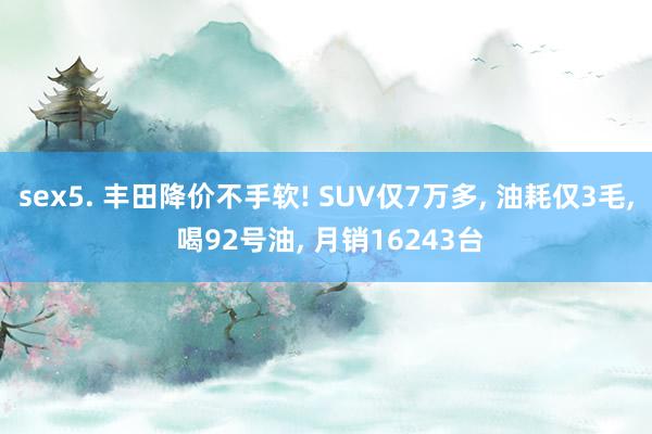 sex5. 丰田降价不手软! SUV仅7万多， 油耗仅3毛， 喝92号油， 月销16243台