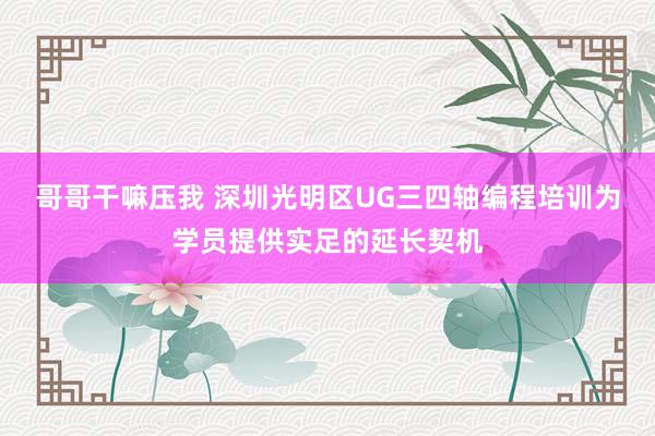 哥哥干嘛压我 深圳光明区UG三四轴编程培训为学员提供实足的延长契机