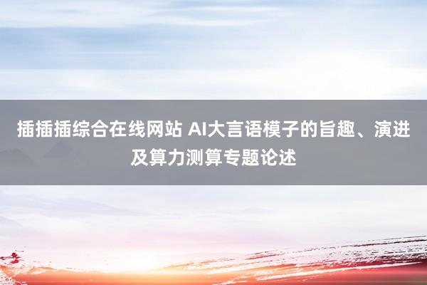 插插插综合在线网站 AI大言语模子的旨趣、演进及算力测算专题论述