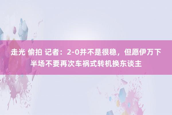 走光 偷拍 记者：2-0并不是很稳，但愿伊万下半场不要再次车祸式转机换东谈主