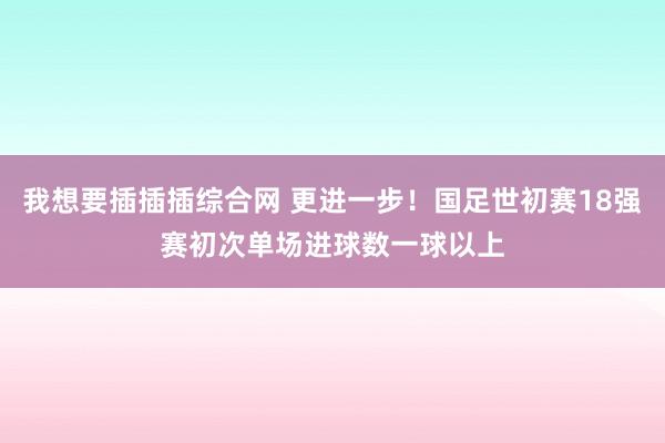 我想要插插插综合网 更进一步！国足世初赛18强赛初次单场进球数一球以上