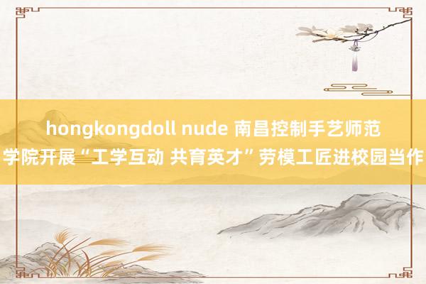 hongkongdoll nude 南昌控制手艺师范学院开展“工学互动 共育英才”劳模工匠进校园当作