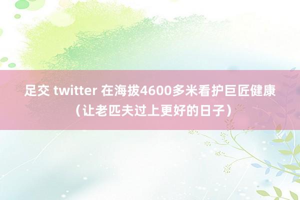 足交 twitter 在海拔4600多米看护巨匠健康（让老匹夫过上更好的日子）