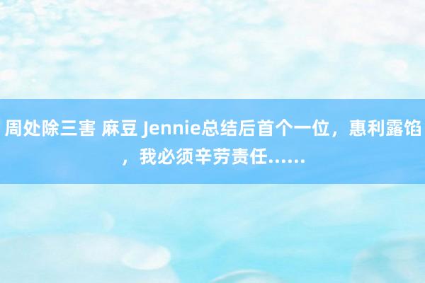 周处除三害 麻豆 Jennie总结后首个一位，惠利露馅，我必须辛劳责任......