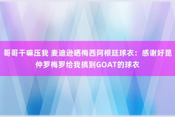 哥哥干嘛压我 麦迪逊晒梅西阿根廷球衣：感谢好昆仲罗梅罗给我搞到GOAT的球衣