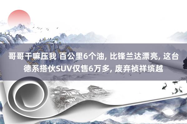 哥哥干嘛压我 百公里6个油， 比锋兰达漂亮， 这台德系搭伙SUV仅售6万多， 废弃祯祥缤越