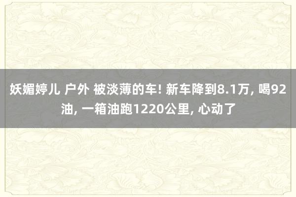 妖媚婷儿 户外 被淡薄的车! 新车降到8.1万， 喝92油， 一箱油跑1220公里， 心动了