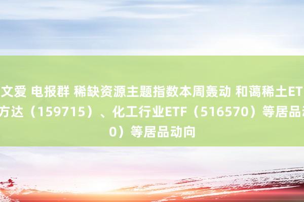 文爱 电报群 稀缺资源主题指数本周轰动 和蔼稀土ETF易方达（159715）、化工行业ETF（516570）等居品动向