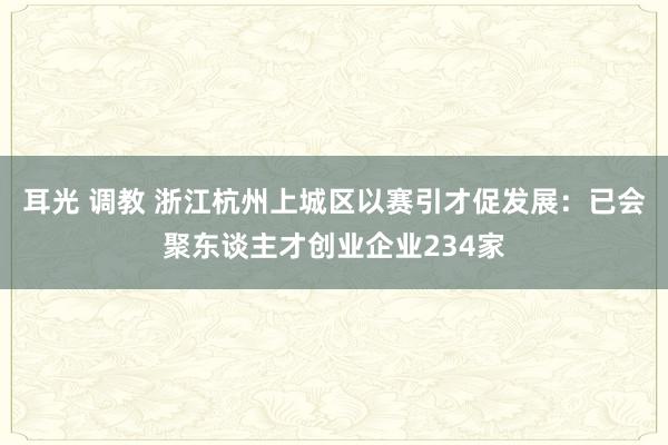 耳光 调教 浙江杭州上城区以赛引才促发展：已会聚东谈主才创业企业234家