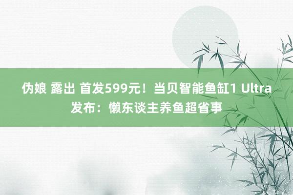 伪娘 露出 首发599元！当贝智能鱼缸1 Ultra发布：懒东谈主养鱼超省事