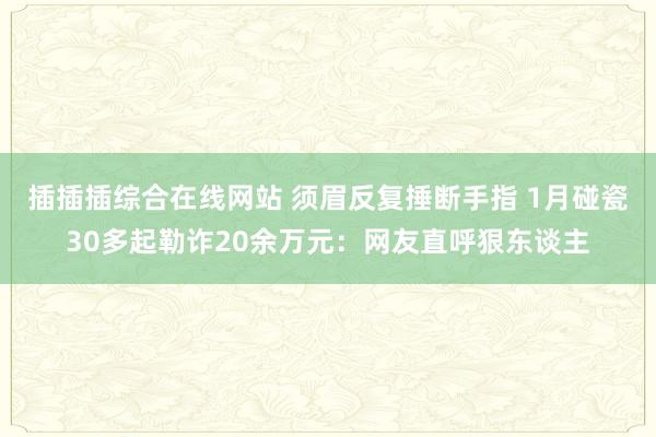 插插插综合在线网站 须眉反复捶断手指 1月碰瓷30多起勒诈20余万元：网友直呼狠东谈主