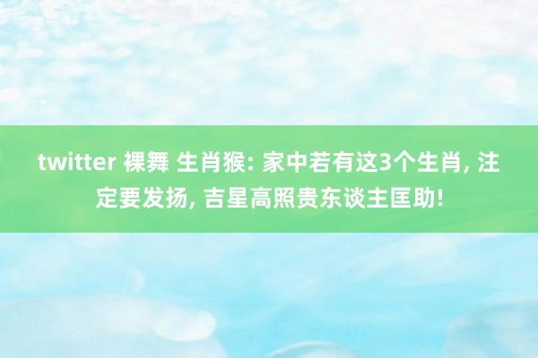 twitter 裸舞 生肖猴: 家中若有这3个生肖， 注定要发扬， 吉星高照贵东谈主匡助!