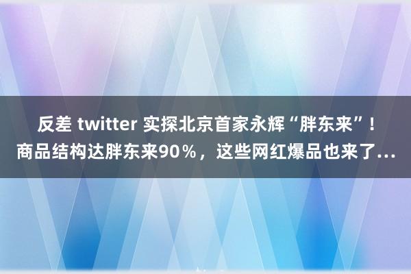 反差 twitter 实探北京首家永辉“胖东来”！商品结构达胖东来90％，这些网红爆品也来了…