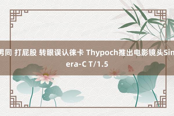 男同 打屁股 转眼误认徕卡 Thypoch推出电影镜头Simera-C T/1.5