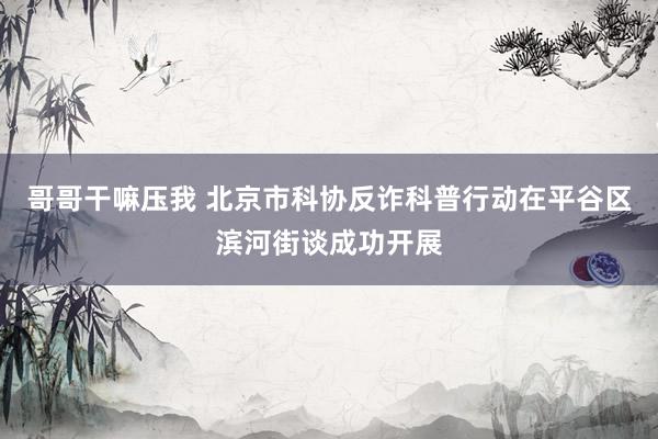 哥哥干嘛压我 北京市科协反诈科普行动在平谷区滨河街谈成功开展