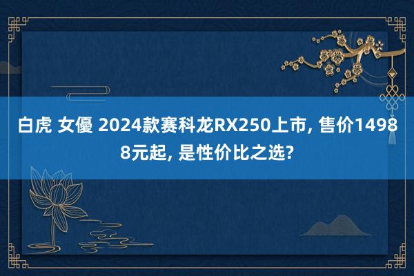 白虎 女優 2024款赛科龙RX250上市， 售价14988元起， 是性价比之选?