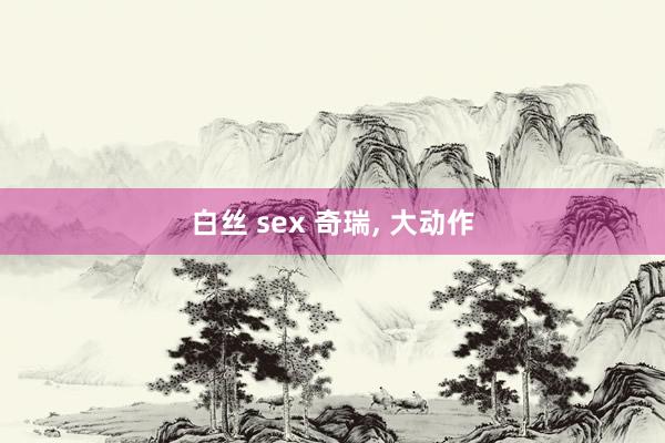 白丝 sex 奇瑞， 大动作