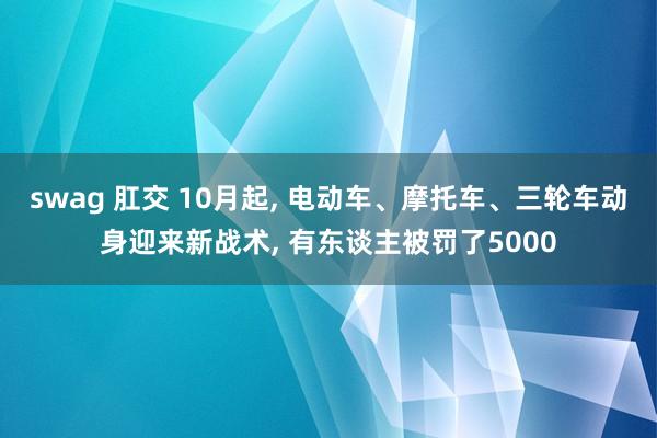 swag 肛交 10月起， 电动车、摩托车、三轮车动身迎来新战术， 有东谈主被罚了5000