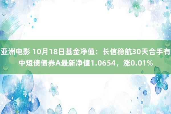 亚洲电影 10月18日基金净值：长信稳航30天合手有中短债债券A最新净值1.0654，涨0.01%