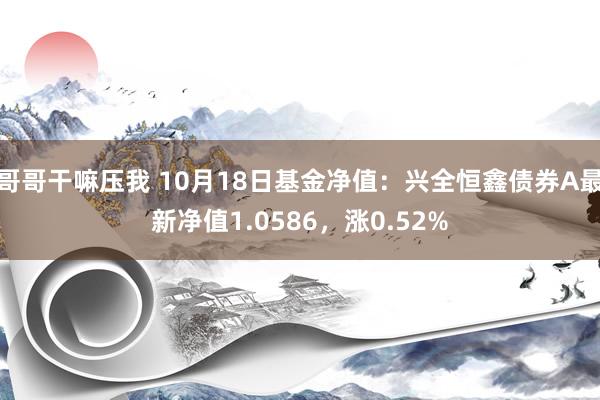 哥哥干嘛压我 10月18日基金净值：兴全恒鑫债券A最新净值1.0586，涨0.52%