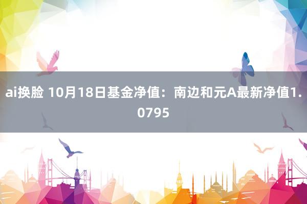 ai换脸 10月18日基金净值：南边和元A最新净值1.0795