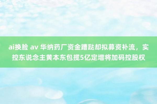 ai换脸 av 华纳药厂资金蹧跶却拟募资补流，实控东说念主黄本东包揽5亿定增将加码控股权