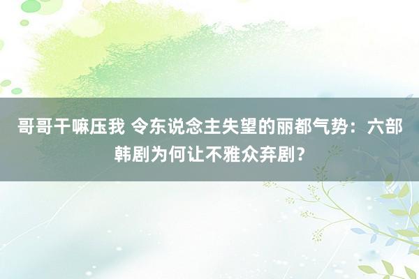 哥哥干嘛压我 令东说念主失望的丽都气势：六部韩剧为何让不雅众弃剧？