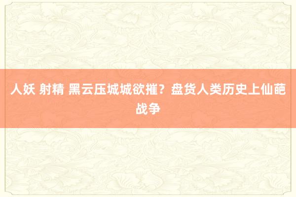 人妖 射精 黑云压城城欲摧？盘货人类历史上仙葩战争