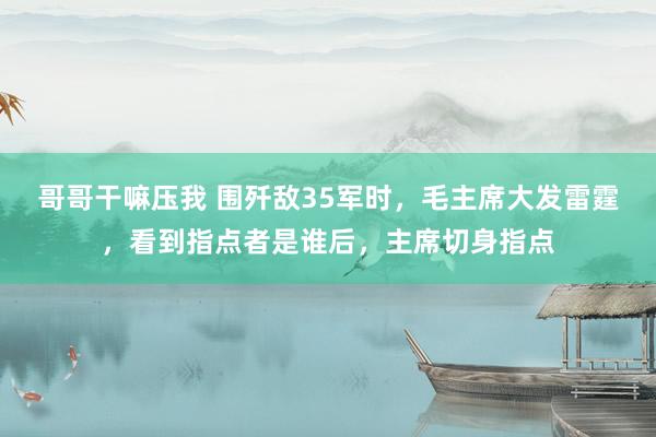 哥哥干嘛压我 围歼敌35军时，毛主席大发雷霆，看到指点者是谁后，主席切身指点