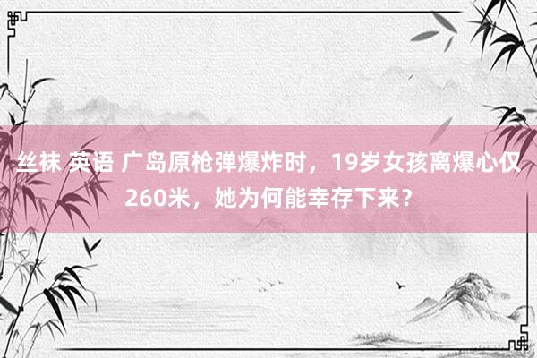 丝袜 英语 广岛原枪弹爆炸时，19岁女孩离爆心仅260米，她为何能幸存下来？