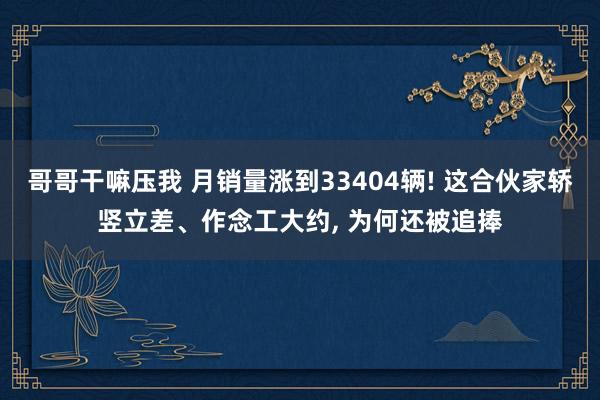 哥哥干嘛压我 月销量涨到33404辆! 这合伙家轿竖立差、作念工大约， 为何还被追捧