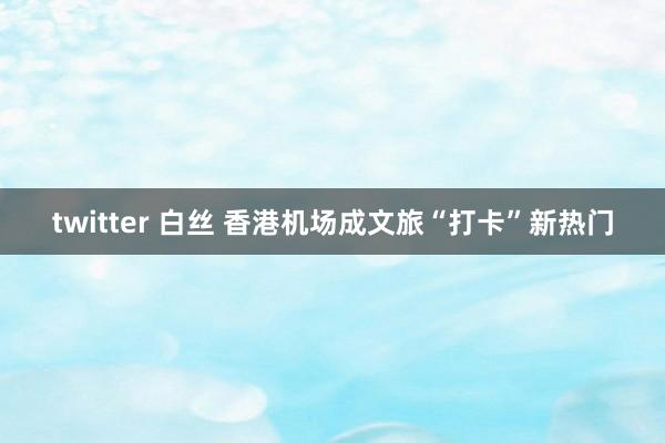 twitter 白丝 香港机场成文旅“打卡”新热门